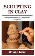 Sculpting in Clay: Complete illustration DIY guide to clay Sculptures