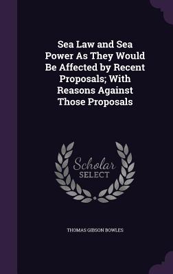 Sea Law and Sea Power As They Would Be Affected by Recent Proposals; With Reasons Against Those Proposals - Bowles, Thomas Gibson