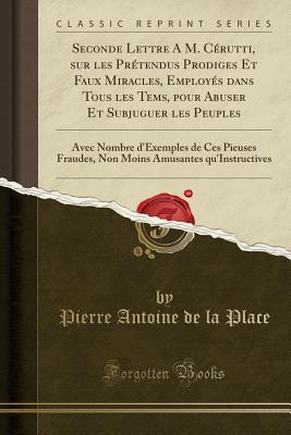 Seconde Lettre a M. Crutti, Sur Les Prtendus Prodiges Et Faux Miracles, Employs Dans Tous Les Tems, Pour Abuser Et Subjuguer Les Peuples: Avec Nombre d'Exemples de Ces Pieuses Fraudes, Non Moins Amusantes Qu'instructives (Classic Reprint) - Place, Pierre Antoine De La