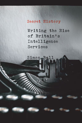 Secret History: Writing the Rise of Britain's Intelligence Services - Ball, Simon
