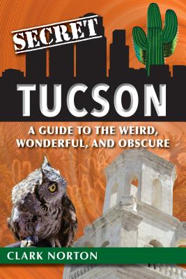 Secret Tucson: A Guide to the Weird, Wonderful, and Obscure - Norton, Clark