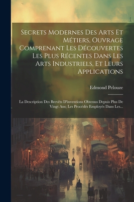 Secrets Modernes Des Arts Et Metiers, Ouvrage Comprenant Les Decouvertes Les Plus Recentes Dans Les Arts Industriels, Et Leurs Applications: La Description Des Brevets D'Inventions Obtenus Depuis Plus de Vingt ANS; Les Procedes Employes Dans Les... - Pelouze, Edmond