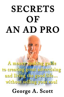 Secrets of an Ad Pro: A Money-Making Guide to Creating Great Advertising and Living the Good Life...Without Selling Your Soul - Scott, George A