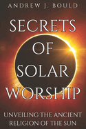 Secrets of Solar Worship: Unveiling the Ancient Religion of the Sun: Exploring Ancient Cosmology, Sacred Numbers, Freemasonry History Books, and Astrology Zodiac Signs