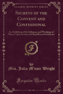 Secrets of the Convent and Confessional: An Exhibition of the Influence and Workings of Papacy Upon Society and Republican Institutions (Classic Reprint)