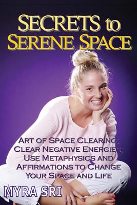 Secrets to Serene Space: The Art of Space Clearing; Clear Negative Energies, Use Metaphysics and Affirmations to Change Your Space and Life. - Sri, Myra