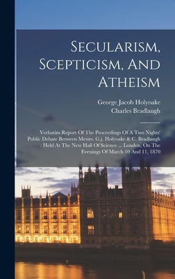 Secularism, Scepticism, And Atheism: Verbatim Report Of The Proceedings Of A Two Nights' Public Debate Between Messrs. G.j. Holyoake & C. Bradlaugh: Held At The New Hall Of Science ... London, On The Evenings Of March 10 And 11, 1870 - Holyoake, George Jacob, and Bradlaugh, Charles