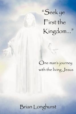 Seek Ye First the Kingdom: One Man's Journey with the Living Jesus - Longhurst, Brian
