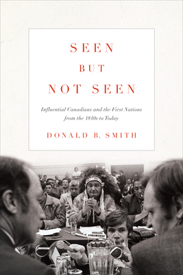 Seen But Not Seen: Influential Canadians and the First Nations from the 1840s to Today - Smith, Donald B