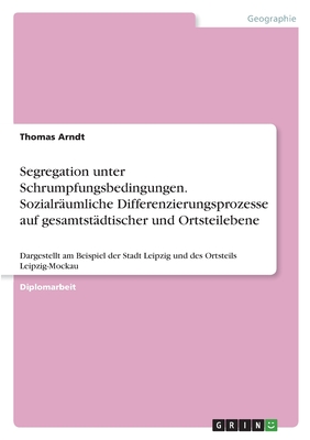 Segregation unter Schrumpfungsbedingungen. Sozialr?umliche Differenzierungsprozesse auf gesamtst?dtischer und Ortsteilebene: Dargestellt am Beispiel der Stadt Leipzig und des Ortsteils Leipzig-Mockau - Arndt, Thomas