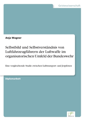 Selbstbild und Selbstverst?ndnis von Luftfahrzeugf?hrern der Luftwaffe im organisatorischen Umfeld der Bundeswehr: Eine vergleichende Studie zwischen Lufttransport- und Jetpiloten - Wagner, Anja