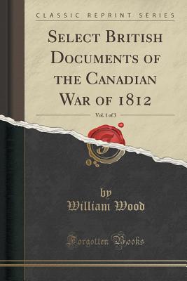 Select British Documents of the Canadian War of 1812, Vol. 1 of 3 (Classic Reprint) - Wood, William