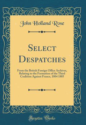 Select Despatches: From the British Foreign Office Archives, Relating to the Formation of the Third Coalition Against France, 1804 1805 (Classic Reprint) - Rose, John Holland