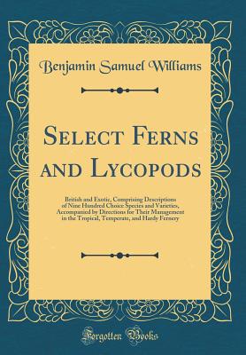 Select Ferns and Lycopods: British and Exotic, Comprising Descriptions of Nine Hundred Choice Species and Varieties, Accompanied by Directions for Their Management in the Tropical, Temperate, and Hardy Fernery (Classic Reprint) - Williams, Benjamin Samuel