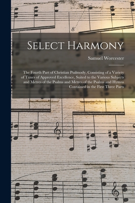 Select Harmony: the Fourth Part of Christian Psalmody, Consisting of a Variety of Tunes of Approved Excellence, Suited to the Various Subjects and Metres of the Psalms and Metres of the Psalms and Hymns Contained in the First Three Parts - Worcester, Samuel 1770-1821