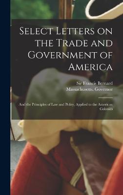 Select Letters on the Trade and Government of America; and the Principles of Law and Polity, Applied to the American Colonies - Bernard, Francis, Sir (Creator), and Massachusetts Governor (1760-1770 (Creator)