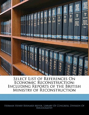 Select List of References on Economic Reconstruction: Including Reports of the British Ministry of Reconstruction - Meyer, Herman Henry Bernard, and Library of Congress Division of Bibliog (Creator)