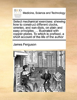 Select Mechanical Exercises: Shewing How to Construct Different Clocks, Orreries, and Sun-Dials, on Plain and Easy Principles. ... Illustrated with Copper-Plates. to Which Is Prefixed, a Short Account of the Life of the Author - Ferguson, James, Prof.