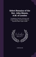 Select Remains of the Rev. John Mason, A.M. of London: Containing a Variety of Devout and Useful Sayings, On Divers Subjects, Dijested Under Proper Heads