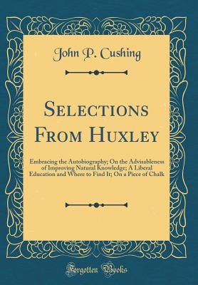 Selections from Huxley: Embracing the Autobiography; On the Advisableness of Improving Natural Knowledge; A Liberal Education and Where to Find It; On a Piece of Chalk (Classic Reprint) - Cushing, John P