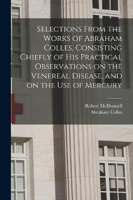 Selections From the Works of Abraham Colles, Consisting Chiefly of his Practical Observations on the Venereal Disease, and on the use of Mercury - McDonnell, Robert, and Colles, Abraham