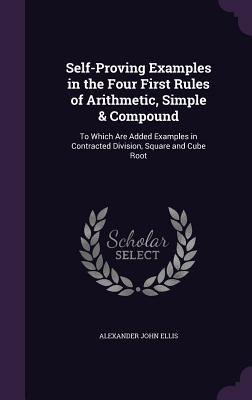 Self-Proving Examples in the Four First Rules of Arithmetic, Simple & Compound: To Which Are Added Examples in Contracted Division, Square and Cube Root - Ellis, Alexander John