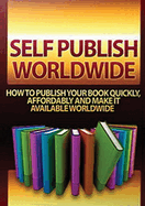 Self Publish Worldwide: How To Publish Your Book Quickly, Affordably And Make It Available Worldwide