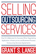 Selling Outsourcing Services: How to Collaborate for Success When Negotiating Application, Infrastructure, and Business Process Outsourcing Services Agreements