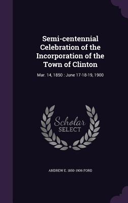 Semi-centennial Celebration of the Incorporation of the Town of Clinton: Mar. 14, 1850: June 17-18-19, 1900 - Ford, Andrew E 1850-1906