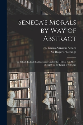 Seneca's Morals by Way of Abstract: to Which is Added a Discourse Under the Title of An After-thought by Sir Roger L'Estrange - Seneca, Lucius Annaeus Ca 4 B C -65 (Creator), and L'Estrange, Roger, Sir (Creator)