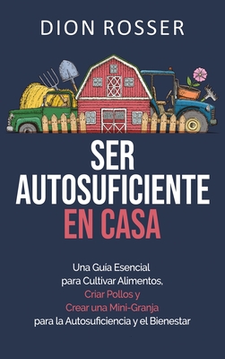 Ser autosuficiente en casa: Una gu?a esencial para cultivar alimentos, criar pollos y crear una mini-granja para la autosuficiencia y el bienestar - Rosser, Dion