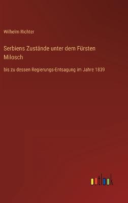 Serbiens Zustnde unter dem Frsten Milosch: bis zu dessen Regierungs-Entsagung im Jahre 1839 - Richter, Wilhelm