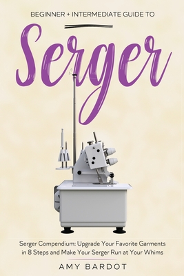 Serger: Beginner + Intermediate Guide to Serger: Serger Compendium: Upgrade Your Favorite Garments in 8 Steps and Make Your Serger at Your Whims - Bardot, Amy