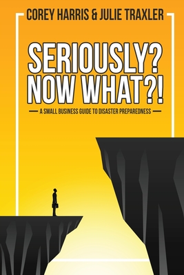 Seriously? Now What?!: A Small Business Guide to Disaster Preparedness - Traxler, Julie, and Harris, Corey