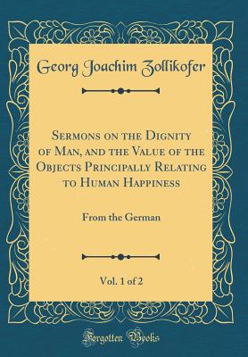 Sermons on the Dignity of Man, and the Value of the Objects Principally Relating to Human Happiness, Vol. 1 of 2: From the German (Classic Reprint) - Zollikofer, Georg Joachim