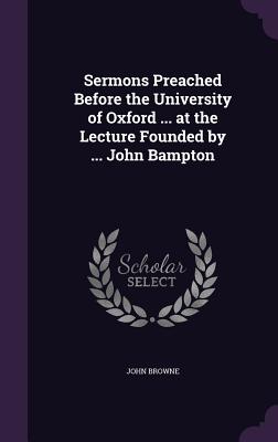 Sermons Preached Before the University of Oxford ... at the Lecture Founded by ... John Bampton - Browne, John, Sir