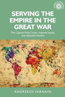 Serving the Empire in the Great War: The Cypriot Mule Corps, Imperial Loyalty and Silenced Memory - Varnava, Andrekos