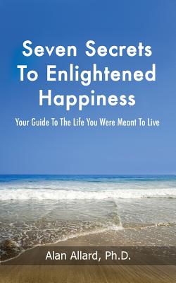 Seven Secrets to Enlightened Happiness!: Your Guide to the Life You Were Meant to Live - Allard, Alan