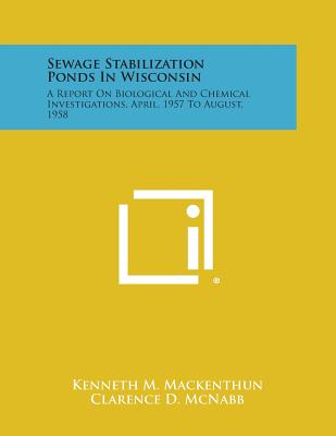 Sewage Stabilization Ponds in Wisconsin: A Report on Biological and Chemical Investigations, April, 1957 to August, 1958 - Mackenthun, Kenneth M, and McNabb, Clarence D