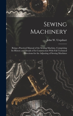 Sewing Machinery: Being a Practical Manual of the Sewing Machine, Comprising Its History and Details of Its Construction With Full Technical Directions for the Adjusting of Sewing Machines - Urquhart, John W