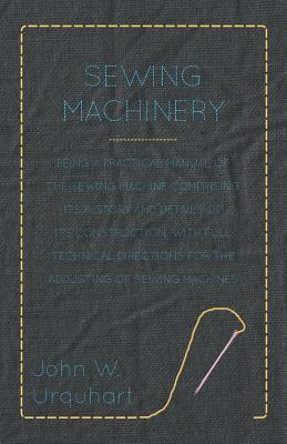 Sewing Machinery - Being A Practical Manual of The Sewing Machine Comprising Its History And Details Of Its Construction, With Full Technical Directions For The Adjusting Of Sewing Machines - Urquhart, John W