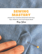 Sewing Mastery: Unlock Your Creative Potential with Easy Tips, Patterns, and Techniques Book