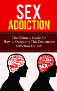 Sex Addiction: The Ultimate Guide for How to Overcome This Destructive Addiction for Life
