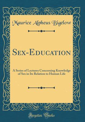 Sex-Education: A Series of Lectures Concerning Knowledge of Sex in Its Relation to Human Life (Classic Reprint) - Bigelow, Maurice Alpheus