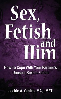 Sex, Fetish and Him: How to Cope with Your Partner's Unusual Sexual Fetish - Castro Ma Lmft, Jackie a