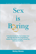 Sex is Boring: A Practical Guide On How To Make Your Marriage Work By Reviving Intimacy, Passion And Desire Leading To Great Sex And Less Conflicts.
