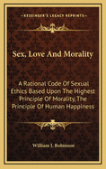 Sex, Love and Morality: A Rational Code of Sexual Ethics Based Upon the Highest Principle of Morality, the Principle of Human Happiness