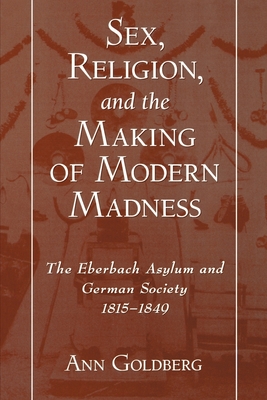 Sex, Religion, and the Making of Modern Madness: The Eberbach Asylum and German Society, 1815-1849 - Goldberg, Ann