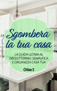 Sgombera La Tua Casa: La Guida Ultima Al Decluttering: Semplifica E Organizza Casa Tua: Libro in Versione Italiana/Declutter Your Home Italian Version Book