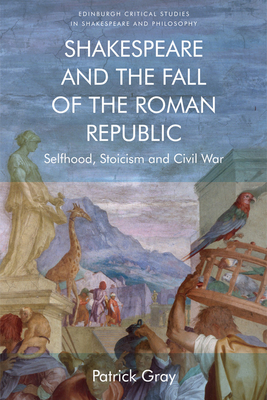 Shakespeare and the Fall of the Roman Republic: Selfhood, Stoicism and Civil War - Gray, Patrick